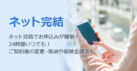 ネット完結 ネット完結でお申込みが簡単！24時間いつでも！ご契約後の変更・取消や保険金請求も